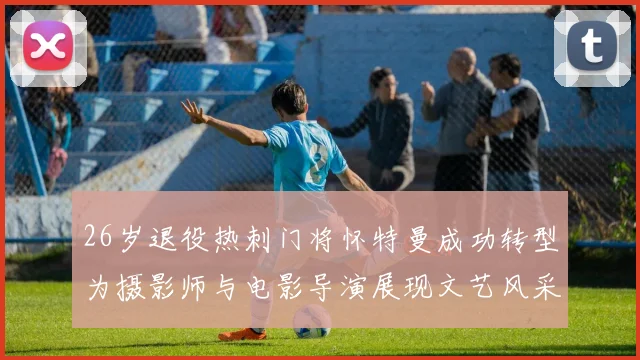 26岁退役热刺门将怀特曼成功转型为摄影师与电影导演展现文艺风采