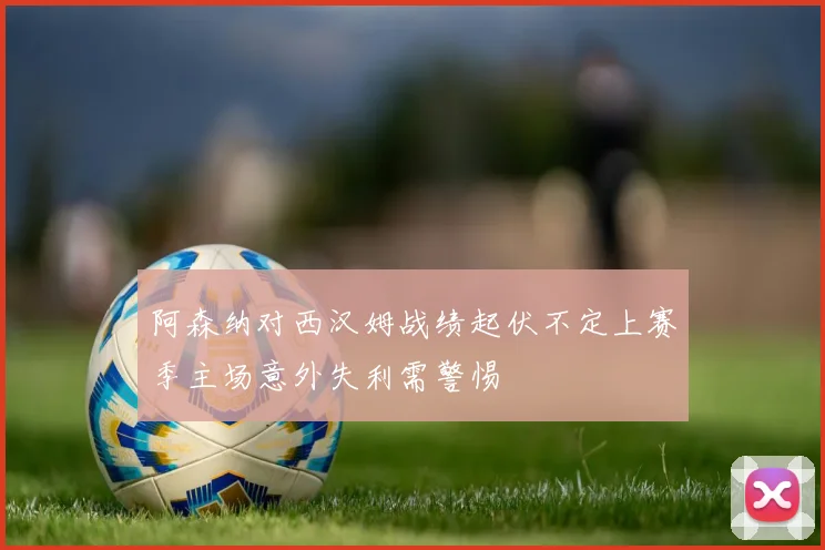 阿森纳对西汉姆战绩起伏不定上赛季主场意外失利需警惕