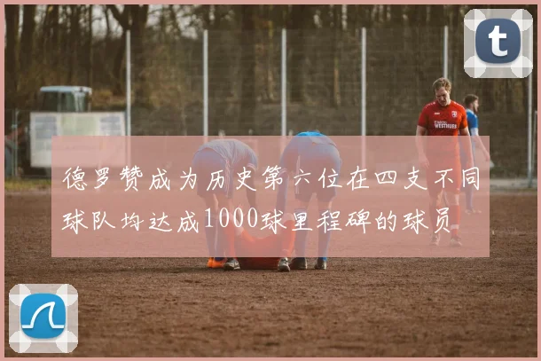 德罗赞成为历史第六位在四支不同球队均达成1000球里程碑的球员