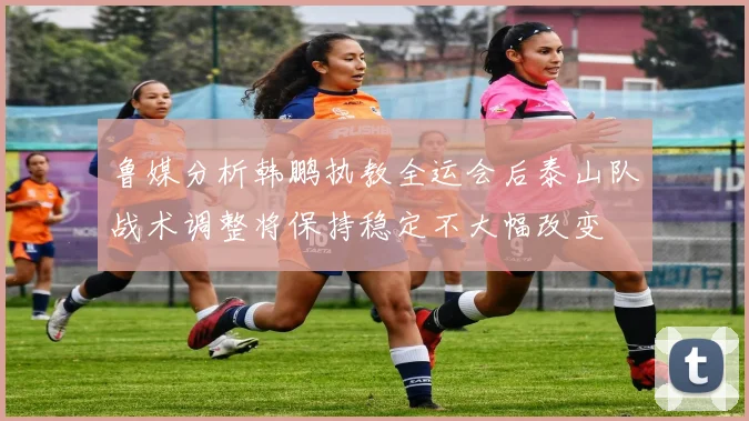 鲁媒分析韩鹏执教全运会后泰山队战术调整将保持稳定不大幅改变