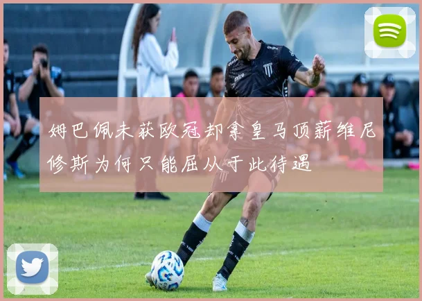 姆巴佩未获欧冠却拿皇马顶薪维尼修斯为何只能屈从于此待遇