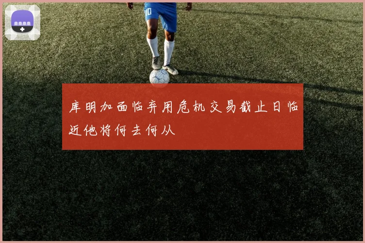 库明加面临弃用危机交易截止日临近他将何去何从