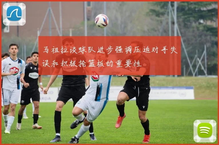 马祖拉谈球队进步强调压迫对手失误和积极抢篮板的重要性