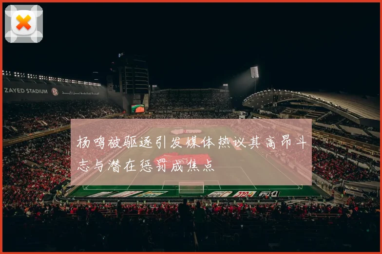 杨鸣被驱逐引发媒体热议其高昂斗志与潜在惩罚成焦点