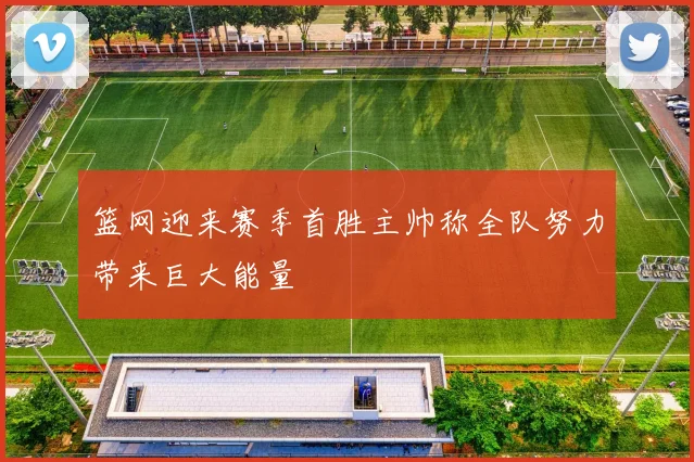 篮网迎来赛季首胜主帅称全队努力带来巨大能量