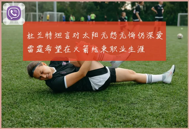 杜兰特坦言对太阳无怨无悔仍深爱雷霆希望在火箭结束职业生涯