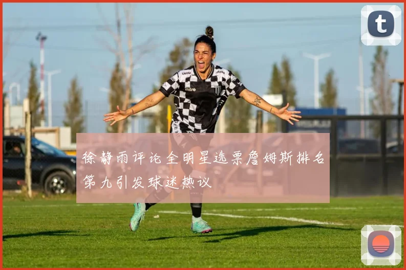 徐静雨评论全明星选票詹姆斯排名第九引发球迷热议