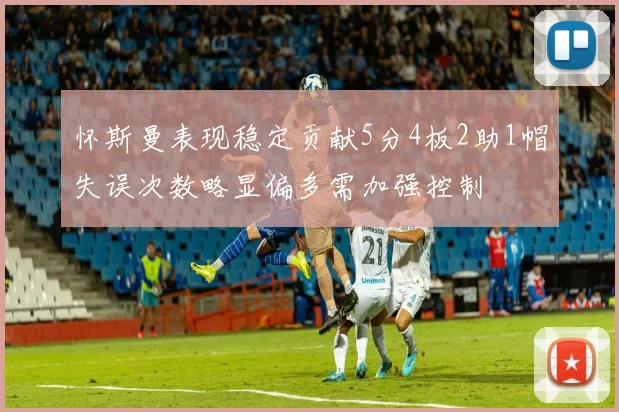 怀斯曼表现稳定贡献5分4板2助1帽失误次数略显偏多需加强控制