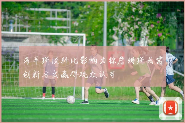 考辛斯谈科比影响力称詹姆斯或需创新方式赢得观众认可