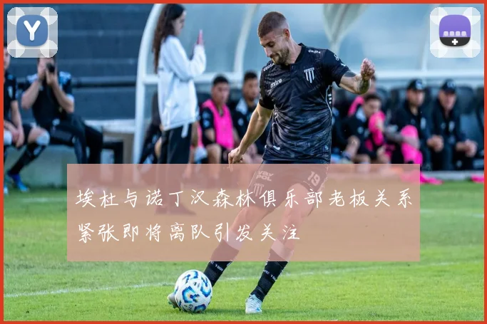 埃杜与诺丁汉森林俱乐部老板关系紧张即将离队引发关注