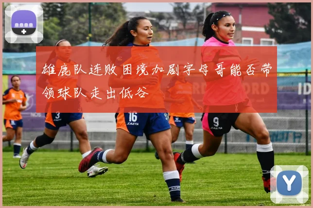 雄鹿队连败困境加剧字母哥能否带领球队走出低谷