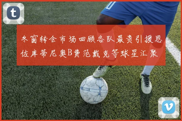 冬窗转会市场回顾各队最贵引援恩佐库蒂尼奥B费范戴克等球星汇聚