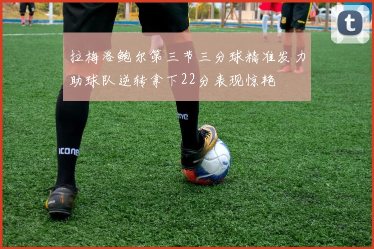 拉梅洛鲍尔第三节三分球精准发力助球队逆转拿下22分表现惊艳