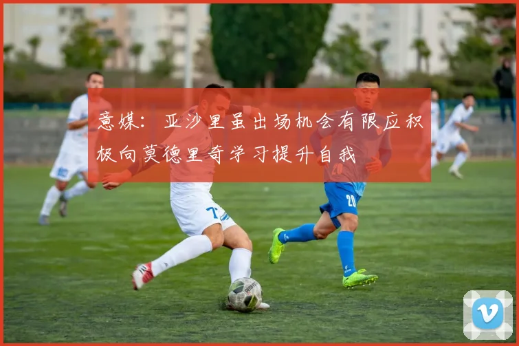 意媒：亚沙里虽出场机会有限应积极向莫德里奇学习提升自我