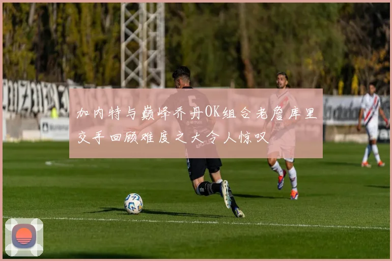 加内特与巅峰乔丹OK组合老詹库里交手回顾难度之大令人惊叹