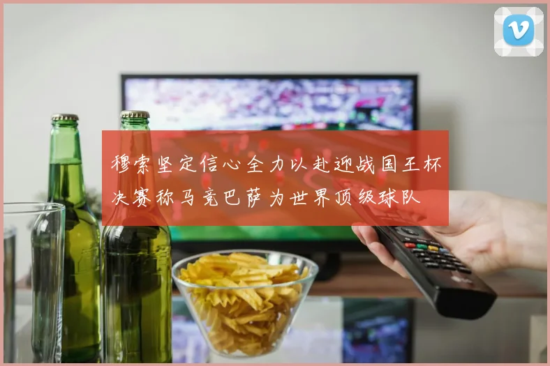 穆索坚定信心全力以赴迎战国王杯决赛称马竞巴萨为世界顶级球队