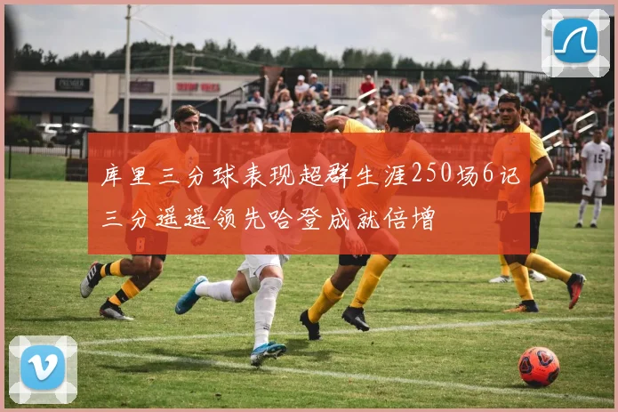 库里三分球表现超群生涯250场6记三分遥遥领先哈登成就倍增