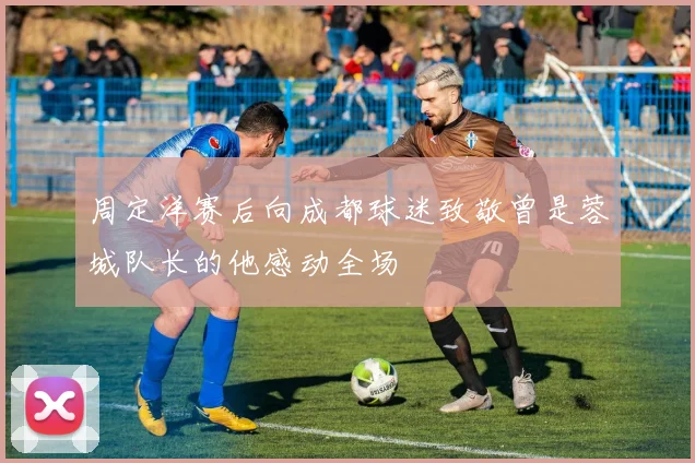 周定洋赛后向成都球迷致敬曾是蓉城队长的他感动全场