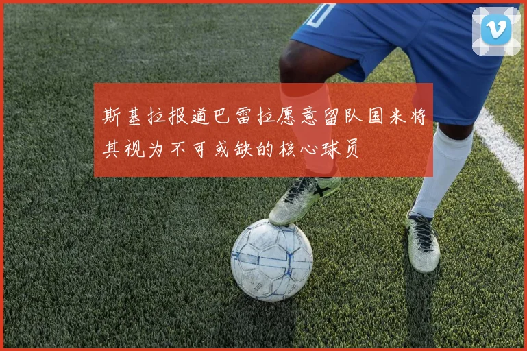 斯基拉报道巴雷拉愿意留队国米将其视为不可或缺的核心球员
