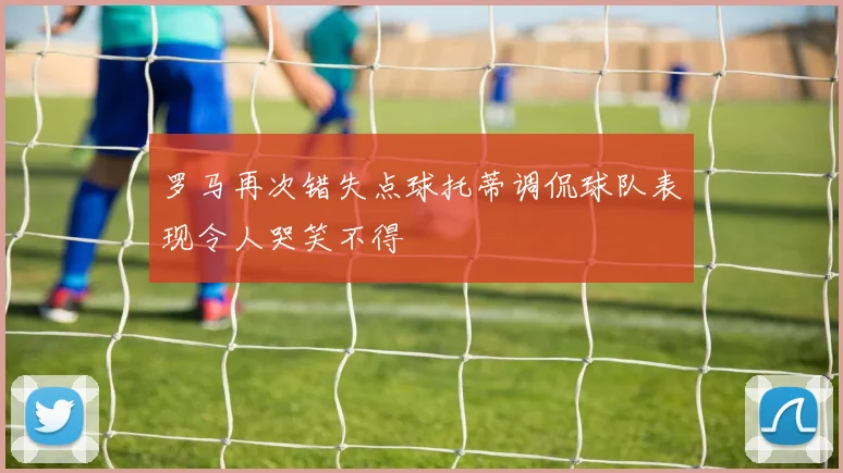 罗马再次错失点球托蒂调侃球队表现令人哭笑不得