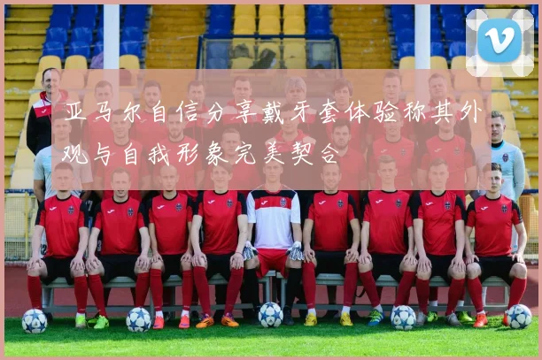 亚马尔自信分享戴牙套体验称其外观与自我形象完美契合