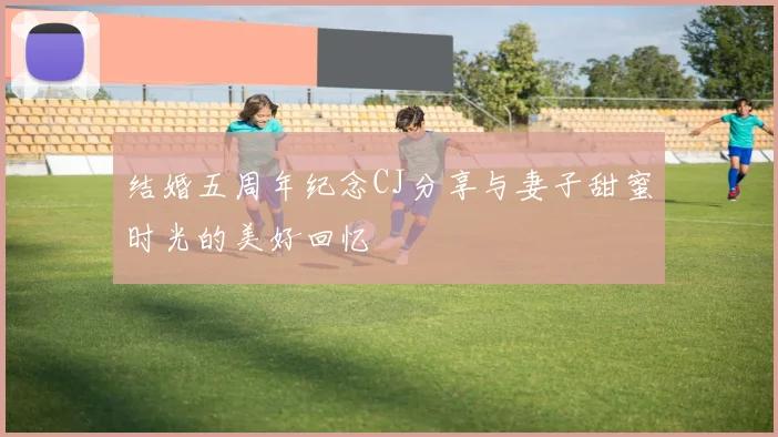 结婚五周年纪念CJ分享与妻子甜蜜时光的美好回忆