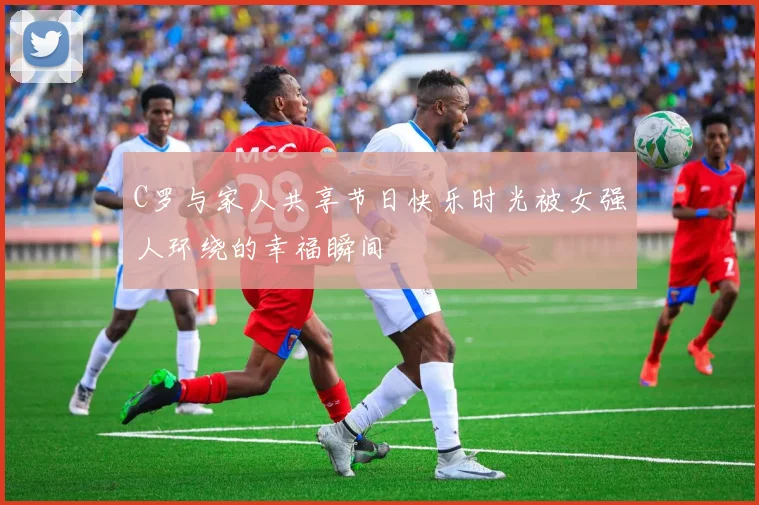 C罗与家人共享节日快乐时光被女强人环绕的幸福瞬间