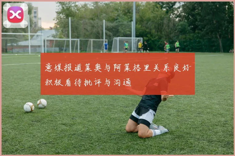 意媒报道莱奥与阿莱格里关系良好积极看待批评与沟通