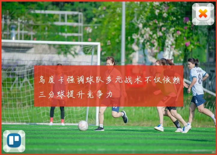 乌度卡强调球队多元战术不仅依赖三分球提升竞争力