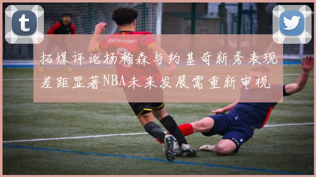 拓媒评论杨瀚森与约基奇新秀表现差距显著NBA未来发展需重新审视