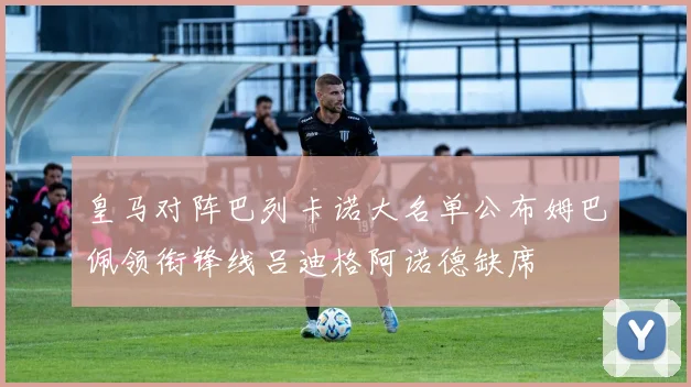 皇马对阵巴列卡诺大名单公布姆巴佩领衔锋线吕迪格阿诺德缺席