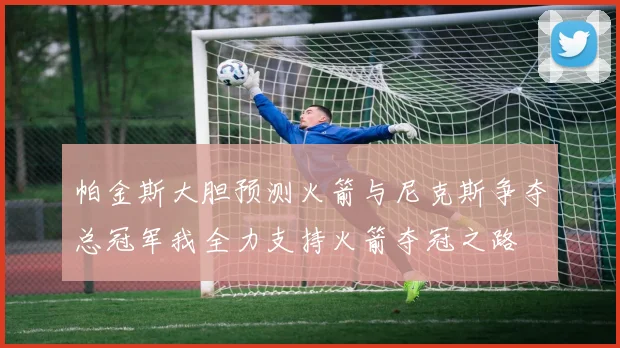 帕金斯大胆预测火箭与尼克斯争夺总冠军我全力支持火箭夺冠之路