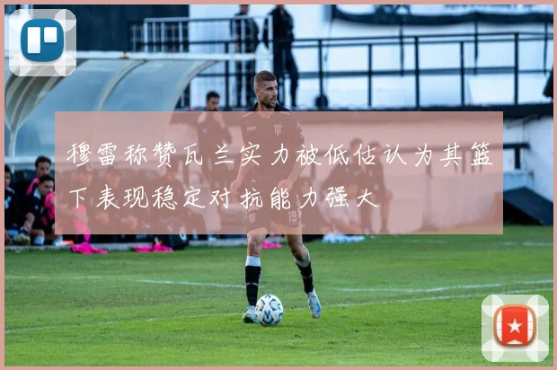 穆雷称赞瓦兰实力被低估认为其篮下表现稳定对抗能力强大