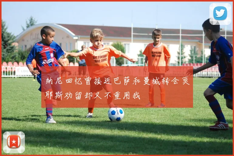 纳尼回忆曾接近巴萨和曼城转会莫耶斯劝留却又不重用我