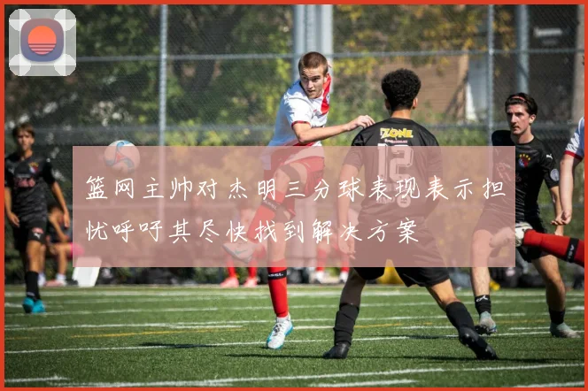 篮网主帅对杰明三分球表现表示担忧呼吁其尽快找到解决方案