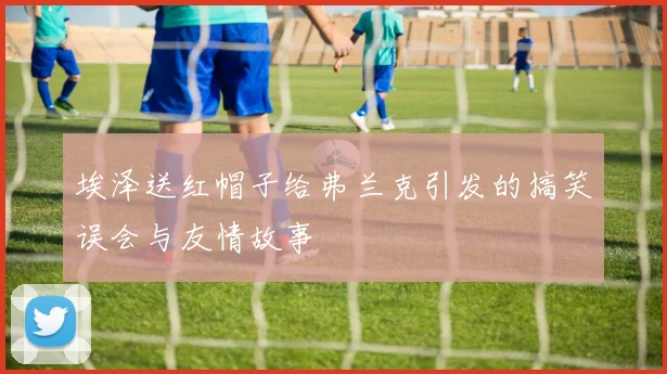 埃泽送红帽子给弗兰克引发的搞笑误会与友情故事