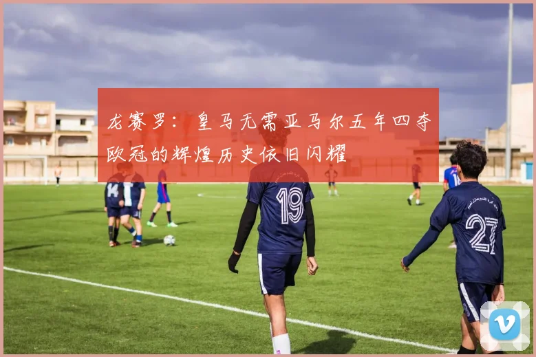 龙赛罗：皇马无需亚马尔五年四夺欧冠的辉煌历史依旧闪耀
