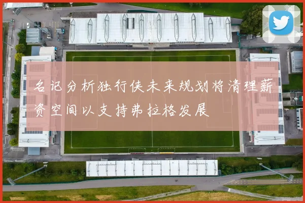 名记分析独行侠未来规划将清理薪资空间以支持弗拉格发展