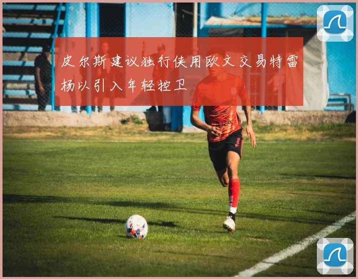 皮尔斯建议独行侠用欧文交易特雷杨以引入年轻控卫