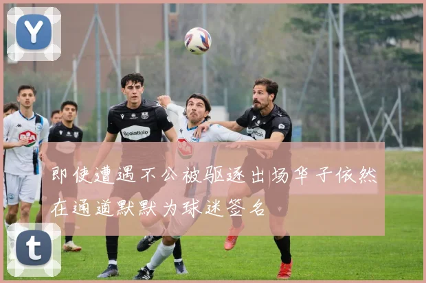 即使遭遇不公被驱逐出场华子依然在通道默默为球迷签名