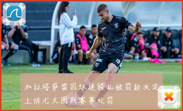 加拉塔萨雷因球迷骚乱被罚款决定上诉尤文图斯赛事处罚