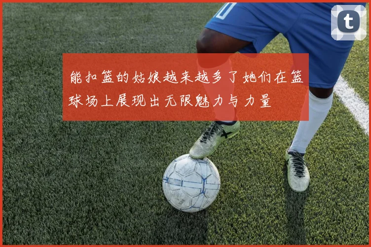 能扣篮的姑娘越来越多了她们在篮球场上展现出无限魅力与力量