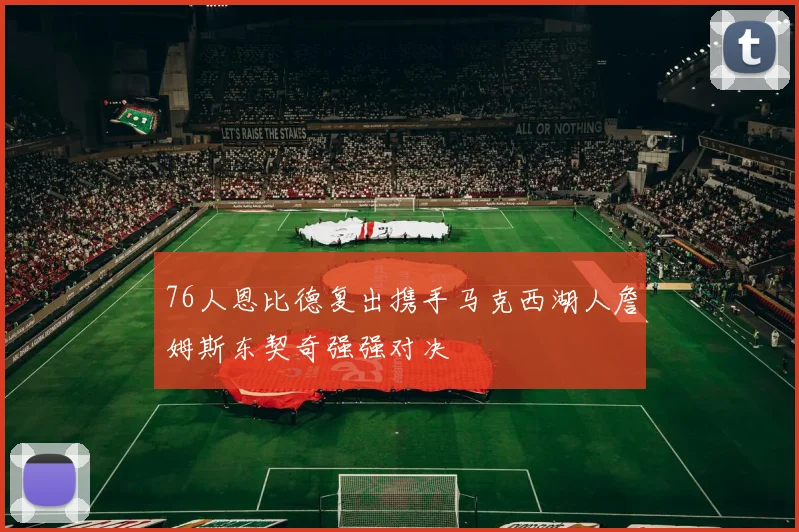 76人恩比德复出携手马克西湖人詹姆斯东契奇强强对决