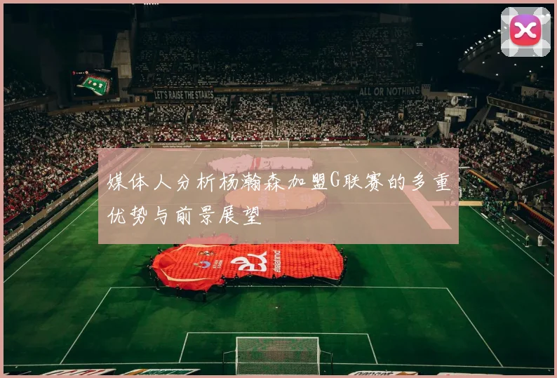 媒体人分析杨瀚森加盟G联赛的多重优势与前景展望