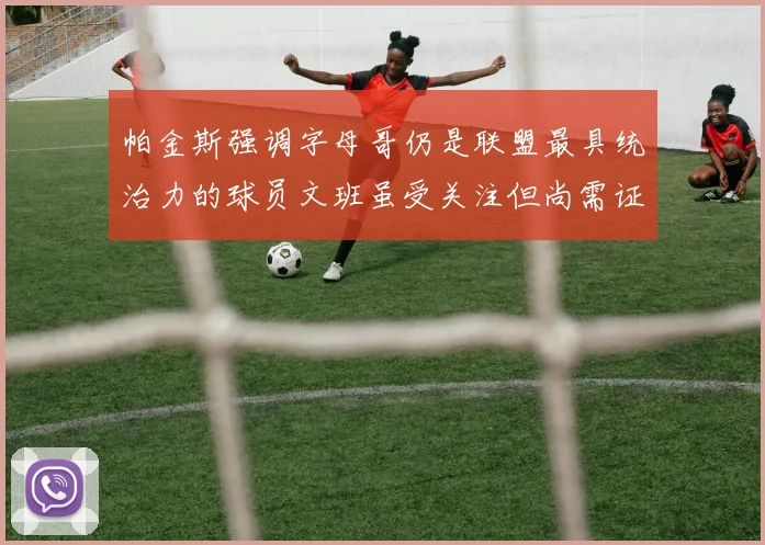 帕金斯强调字母哥仍是联盟最具统治力的球员文班虽受关注但尚需证明自己